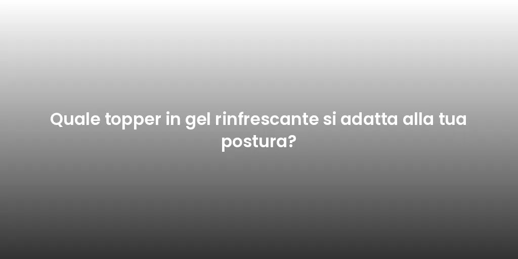 Quale topper in gel rinfrescante si adatta alla tua postura?