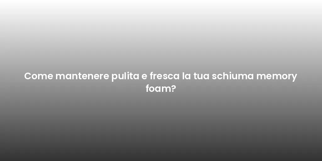 Come mantenere pulita e fresca la tua schiuma memory foam?