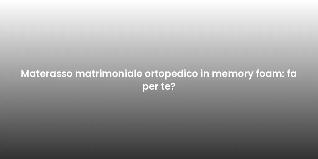 Materasso matrimoniale ortopedico in memory foam: fa per te?