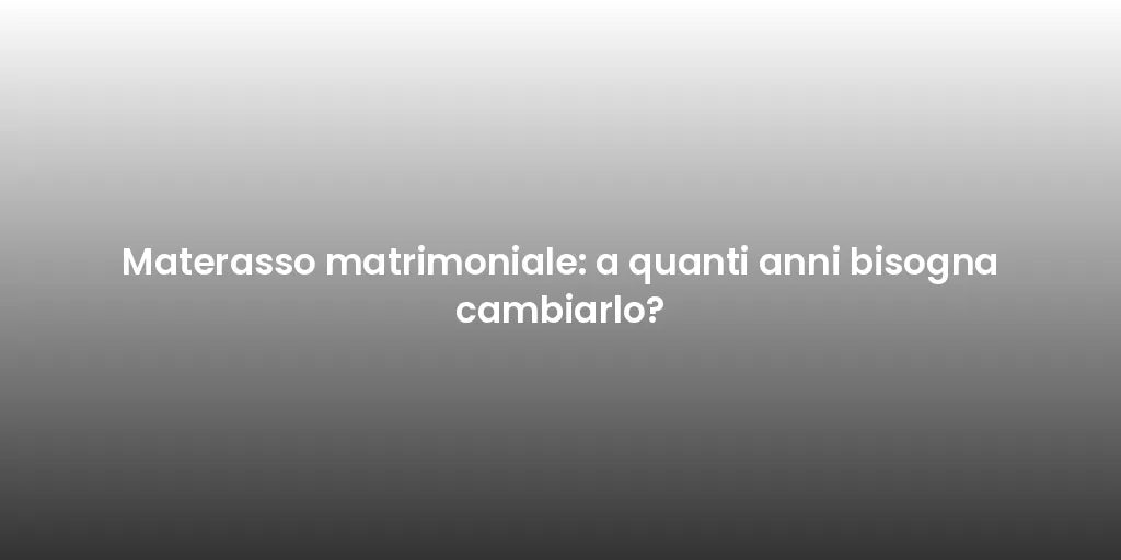 Materasso matrimoniale: a quanti anni bisogna cambiarlo?