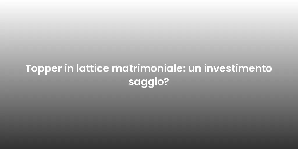 Topper in lattice matrimoniale: un investimento saggio?