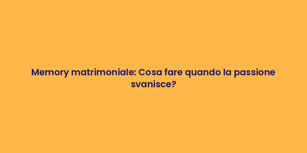 Memory matrimoniale: Cosa fare quando la passione svanisce?