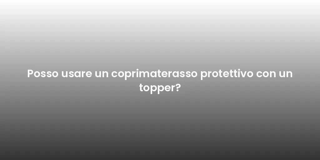 Posso usare un coprimaterasso protettivo con un topper?