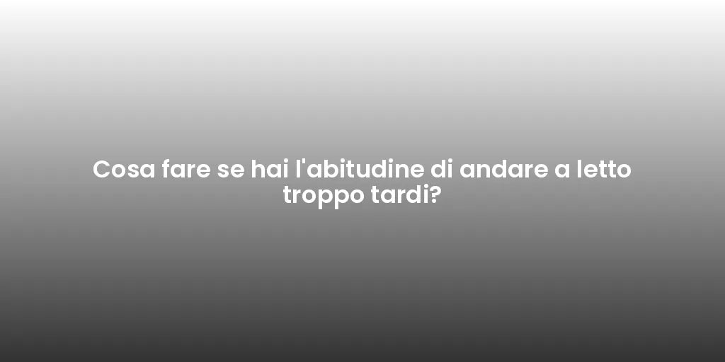 Cosa fare se hai l'abitudine di andare a letto troppo tardi?