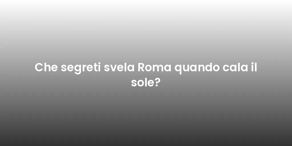 Che segreti svela Roma quando cala il sole?