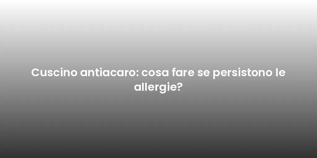 Cuscino antiacaro: cosa fare se persistono le allergie?