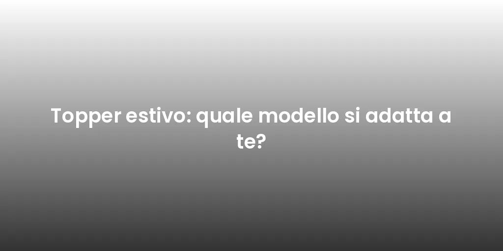Topper estivo: quale modello si adatta a te?
