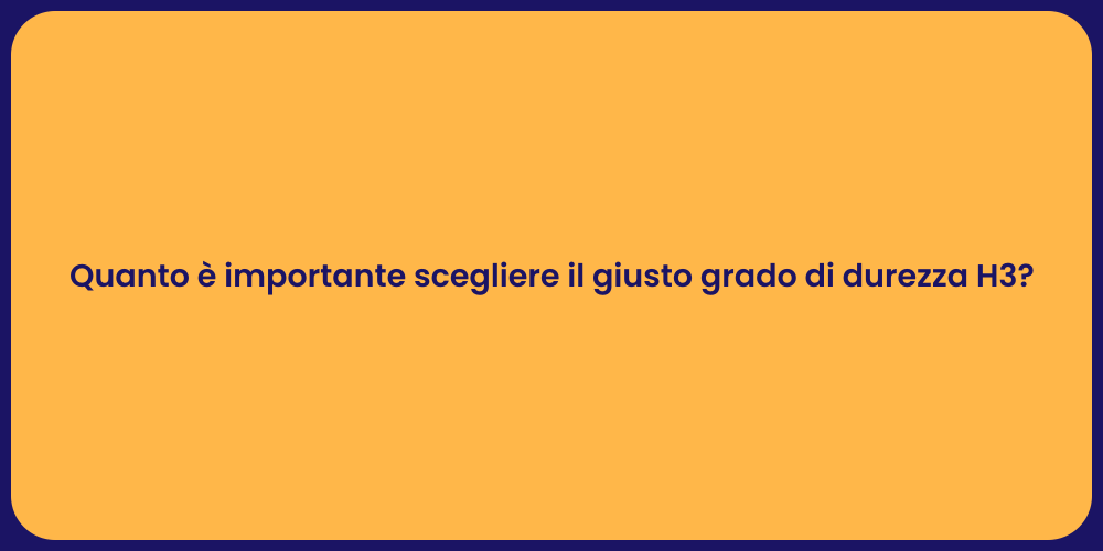 Quanto è importante scegliere il giusto grado di durezza H3?