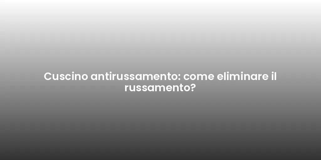Cuscino antirussamento: come eliminare il russamento?
