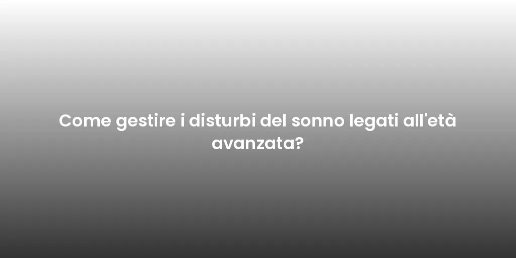 Come gestire i disturbi del sonno legati all'età avanzata?