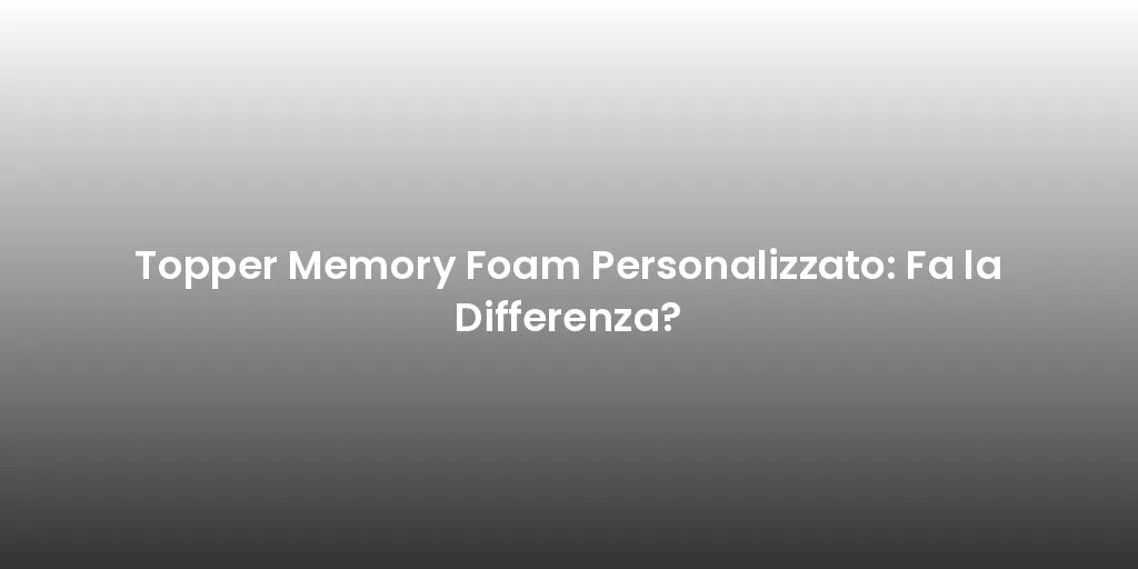 Topper Memory Foam Personalizzato: Fa la Differenza?