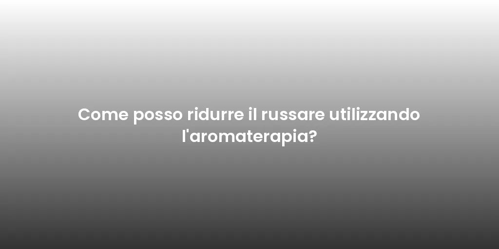 Come posso ridurre il russare utilizzando l'aromaterapia?