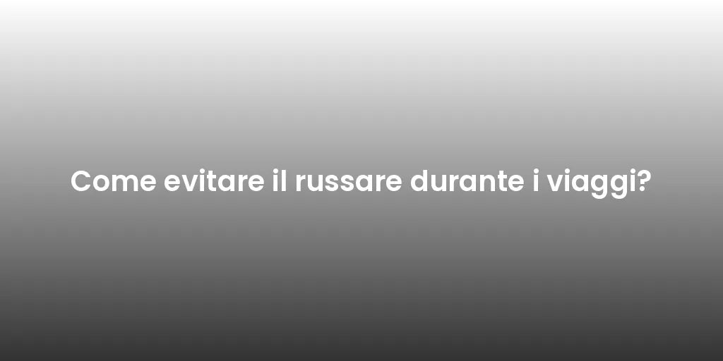 Come evitare il russare durante i viaggi?