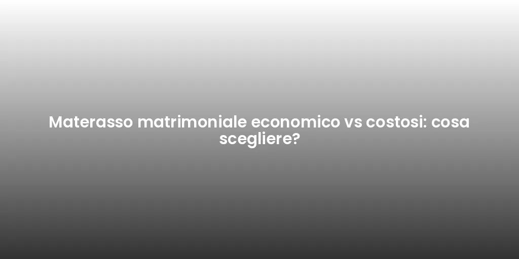 Materasso matrimoniale economico vs costosi: cosa scegliere?
