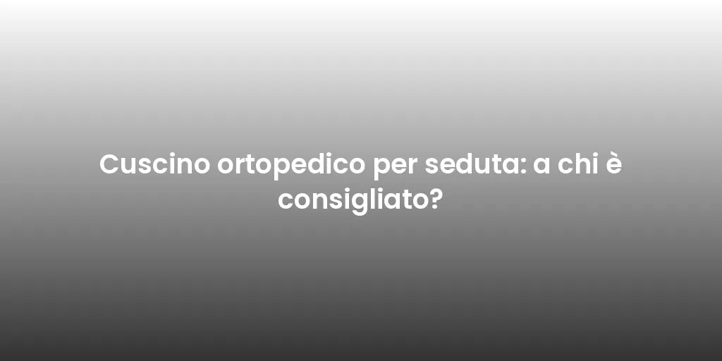 Cuscino ortopedico per seduta: a chi è consigliato?