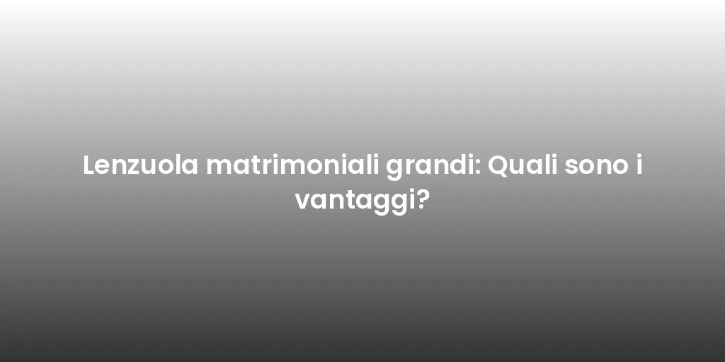 Lenzuola matrimoniali grandi: Quali sono i vantaggi?