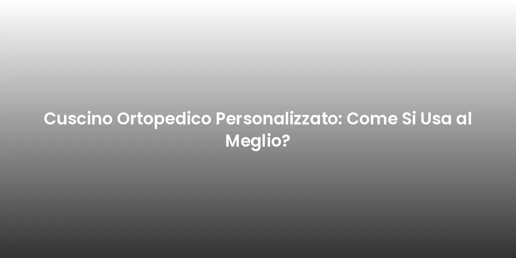 Cuscino Ortopedico Personalizzato: Come Si Usa al Meglio?