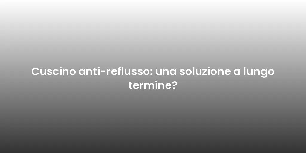 Cuscino anti-reflusso: una soluzione a lungo termine?