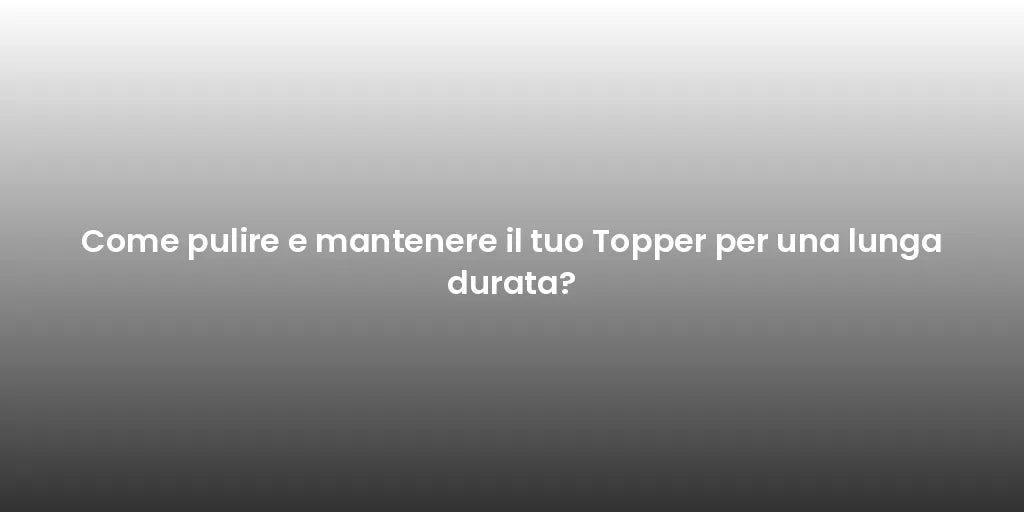Come pulire e mantenere il tuo Topper per una lunga durata?