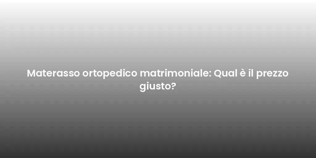 Materasso ortopedico matrimoniale: Qual è il prezzo giusto?