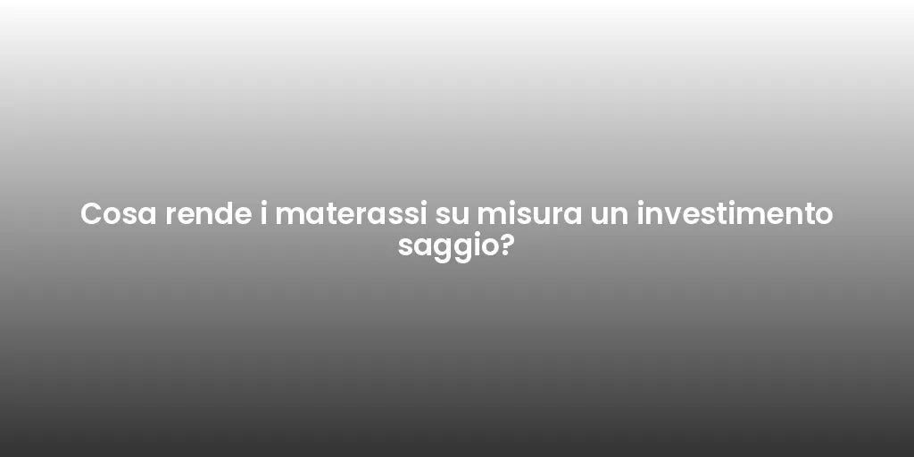 Cosa rende i materassi su misura un investimento saggio?
