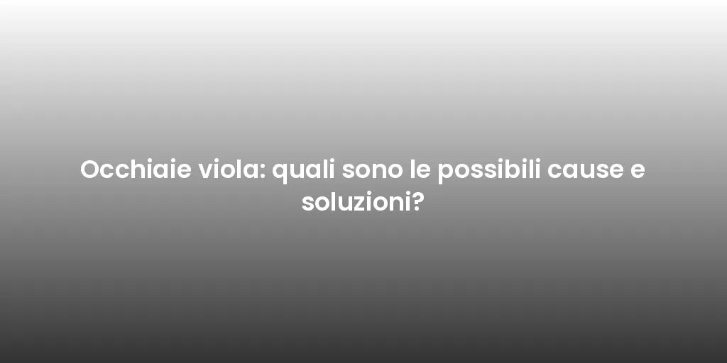 Occhiaie viola: quali sono le possibili cause e soluzioni?