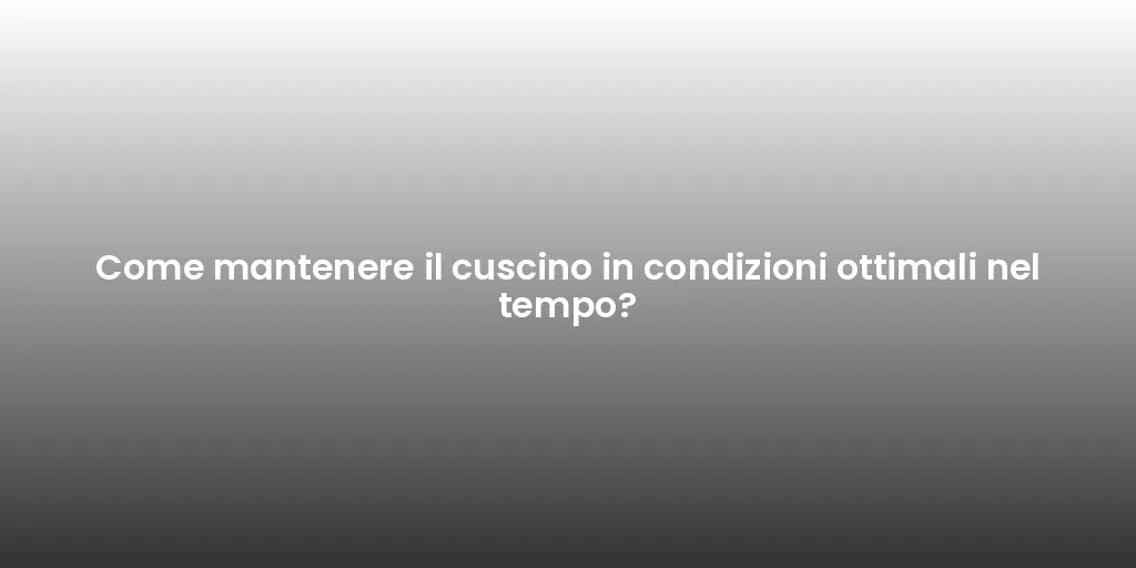 Come mantenere il cuscino in condizioni ottimali nel tempo?