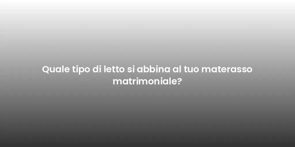 Quale tipo di letto si abbina al tuo materasso matrimoniale?