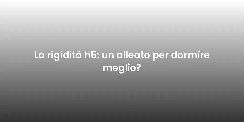 La rigidità h5: un alleato per dormire meglio?