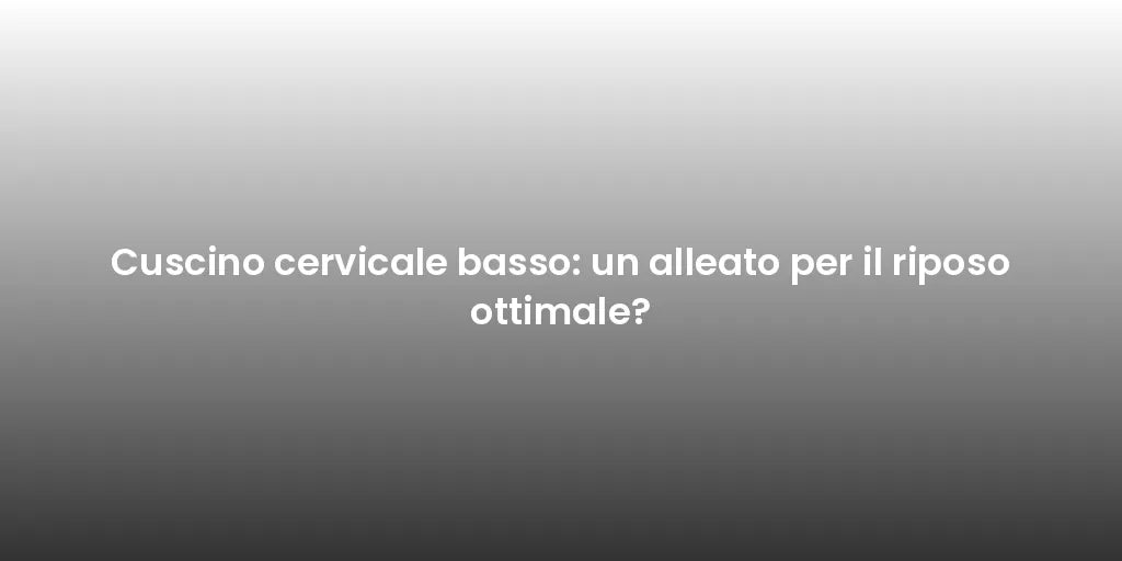 Cuscino cervicale basso: un alleato per il riposo ottimale?