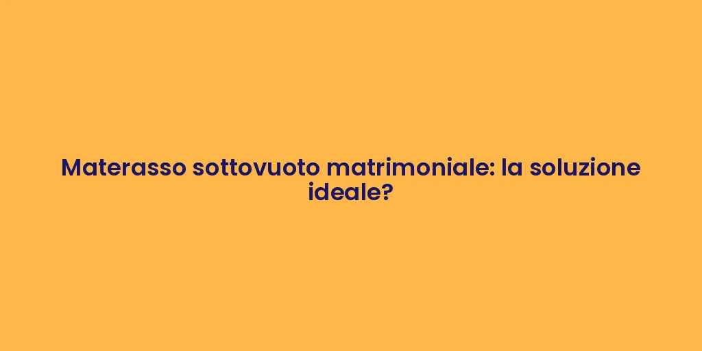 Materasso sottovuoto matrimoniale: la soluzione ideale?