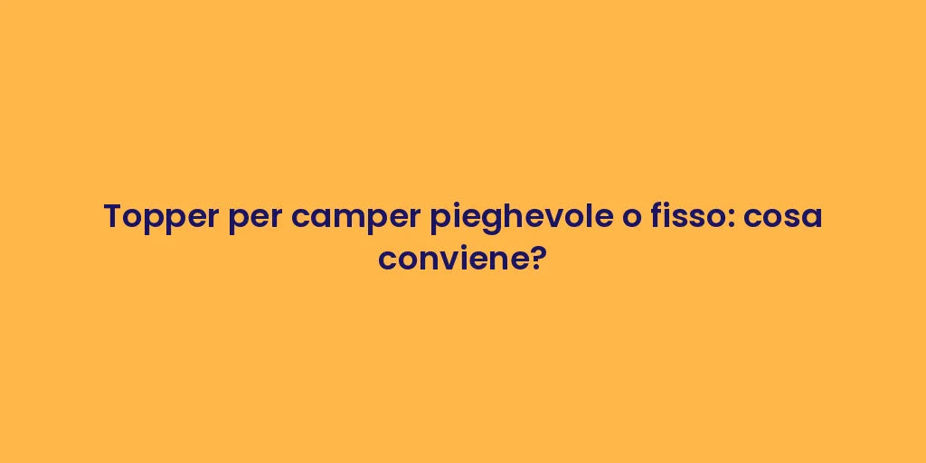 Topper per camper pieghevole o fisso: cosa conviene?
