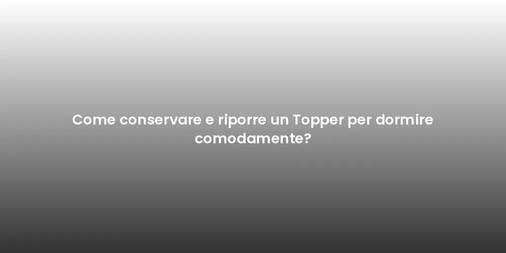 Come conservare e riporre un Topper per dormire comodamente?