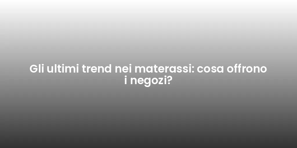 Gli ultimi trend nei materassi: cosa offrono i negozi?