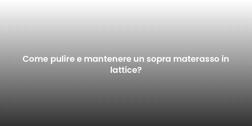 Come pulire e mantenere un sopra materasso in lattice?