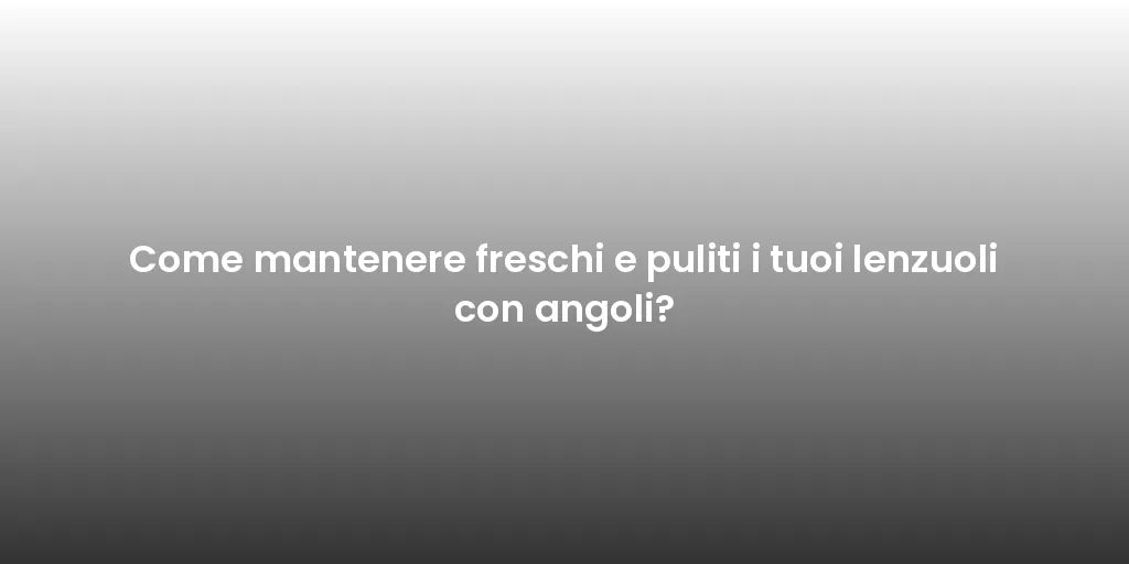 Come mantenere freschi e puliti i tuoi lenzuoli con angoli?