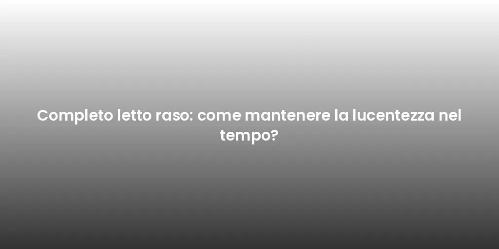 Completo letto raso: come mantenere la lucentezza nel tempo?