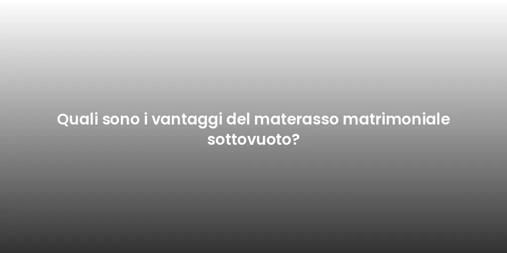Quali sono i vantaggi del materasso matrimoniale sottovuoto?