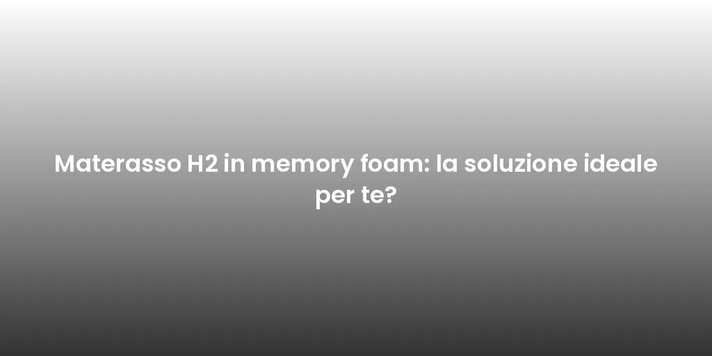 Materasso H2 in memory foam: la soluzione ideale per te?