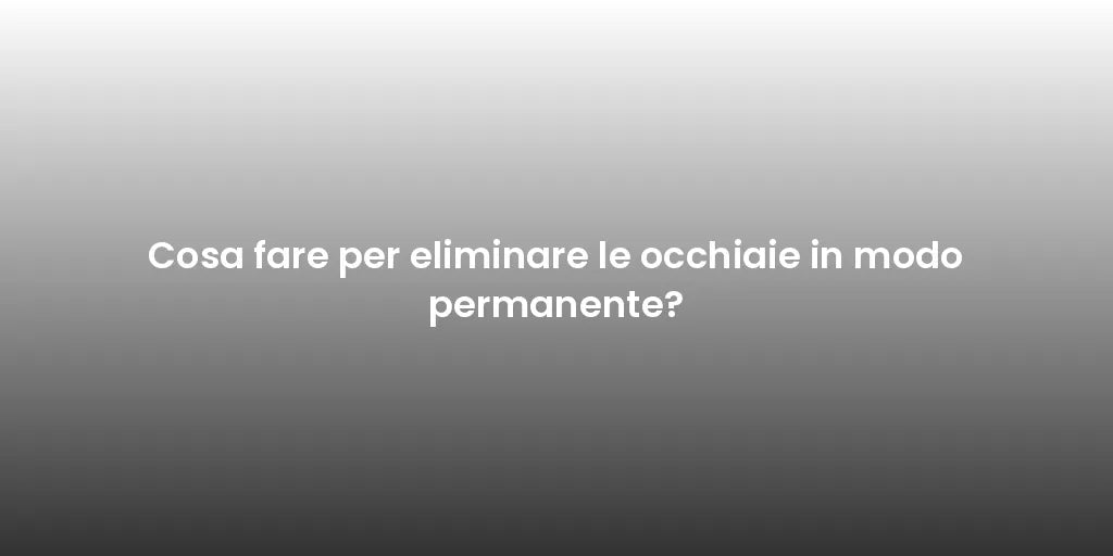 Cosa fare per eliminare le occhiaie in modo permanente?