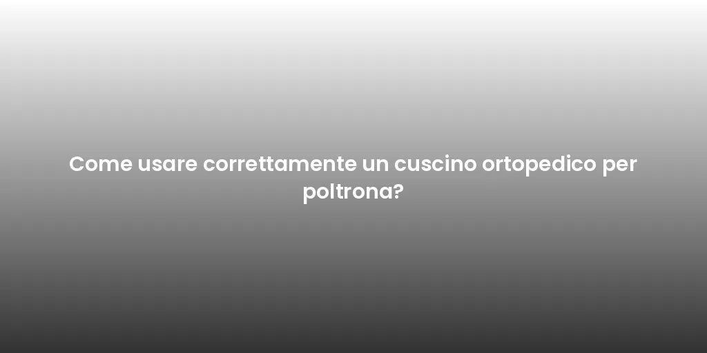 Come usare correttamente un cuscino ortopedico per poltrona?