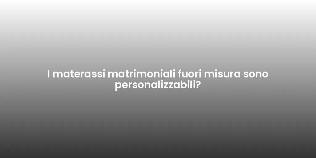 I materassi matrimoniali fuori misura sono personalizzabili?
