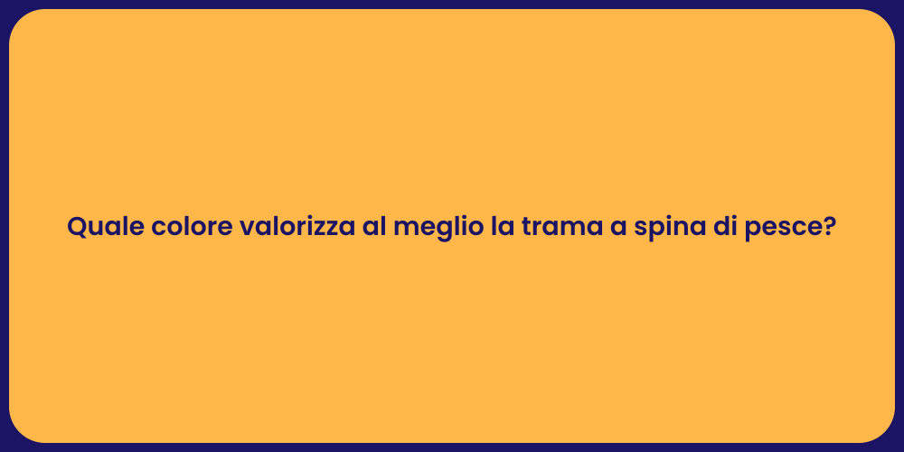 Quale colore valorizza al meglio la trama a spina di pesce?
