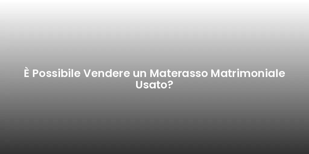 È Possibile Vendere un Materasso Matrimoniale Usato?