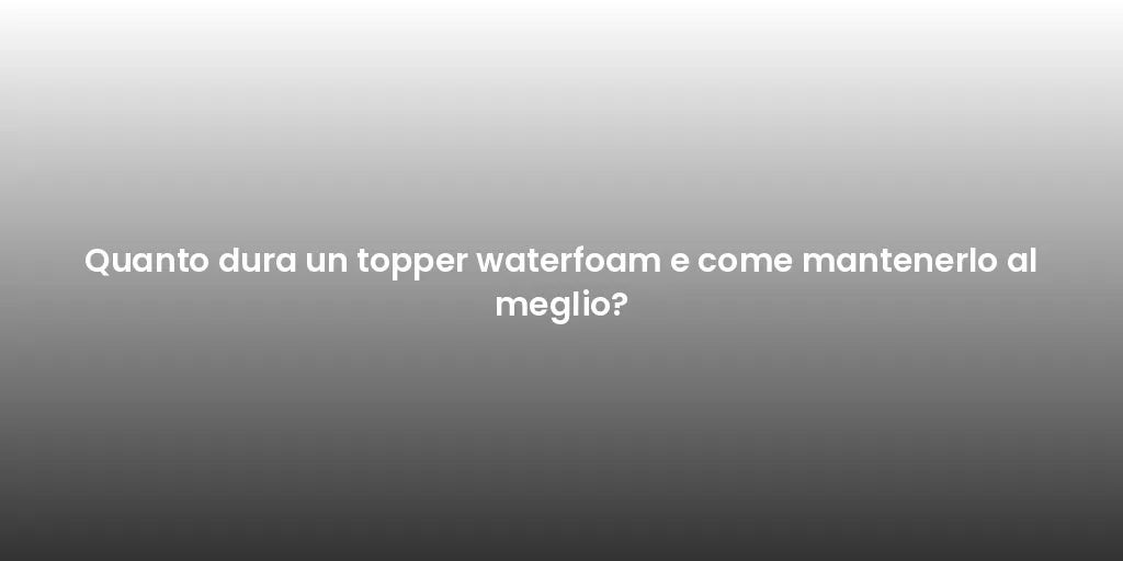 Quanto dura un topper waterfoam e come mantenerlo al meglio?