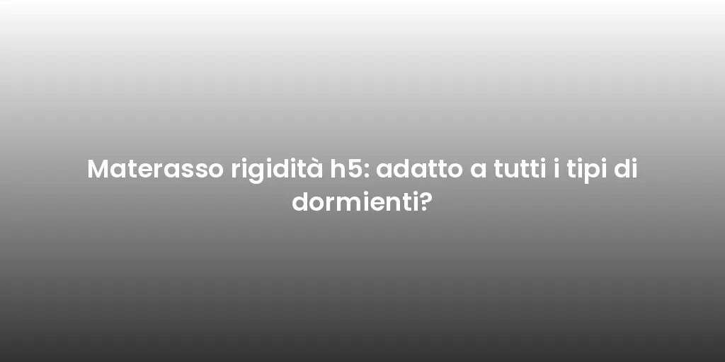 Materasso rigidità h5: adatto a tutti i tipi di dormienti?