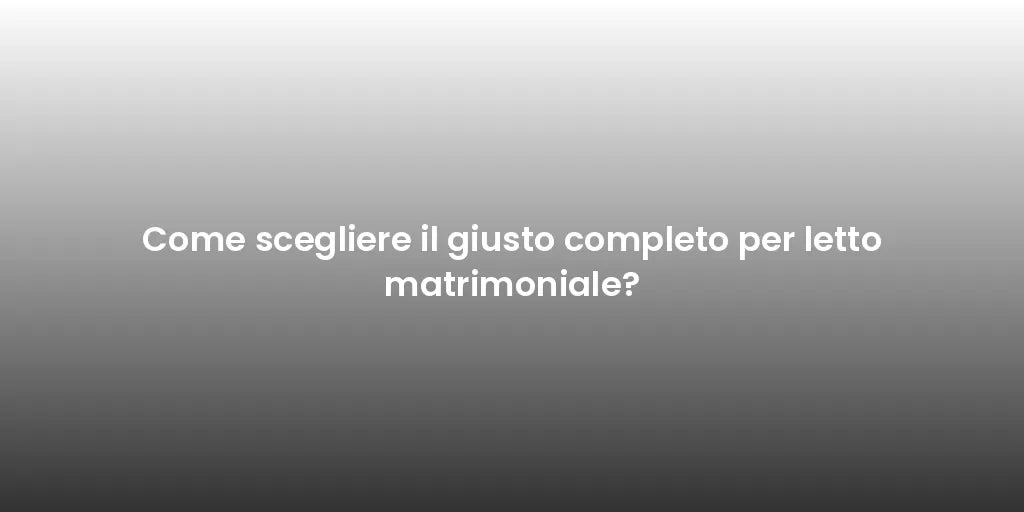 Come scegliere il giusto completo per letto matrimoniale?