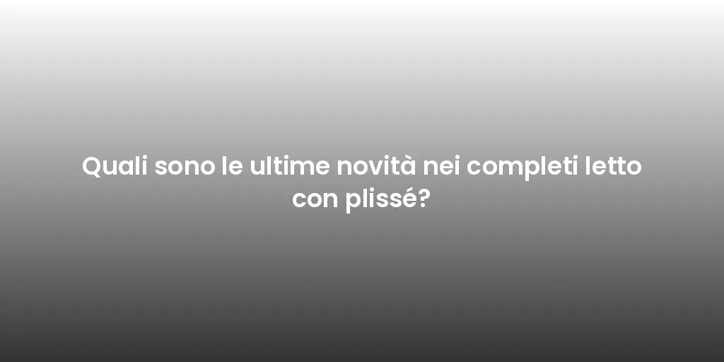 Quali sono le ultime novità nei completi letto con plissé?