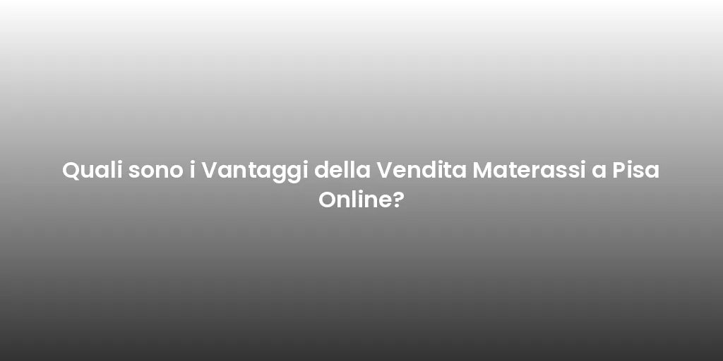 Quali sono i Vantaggi della Vendita Materassi a Pisa Online?