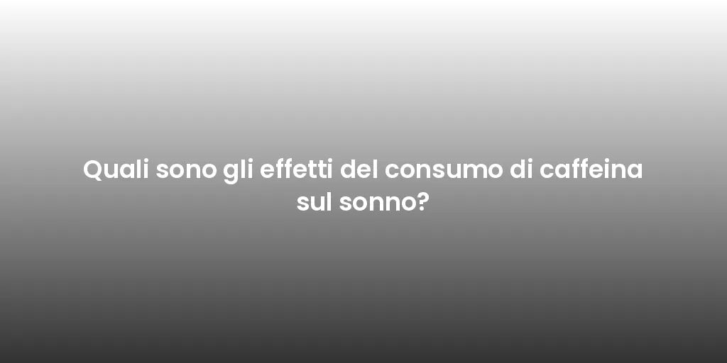 Quali sono gli effetti del consumo di caffeina sul sonno?
